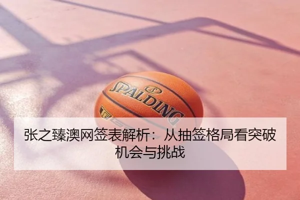 张之臻澳网签表解析：从抽签格局看突破机会与挑战