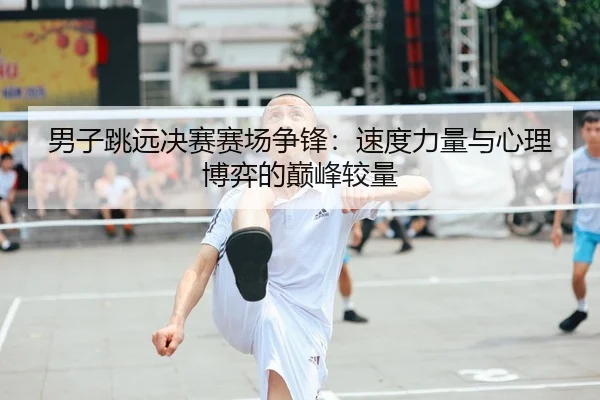男子跳远决赛赛场争锋：速度力量与心理博弈的巅峰较量