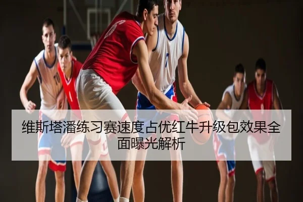 维斯塔潘练习赛速度占优红牛升级包效果全面曝光解析