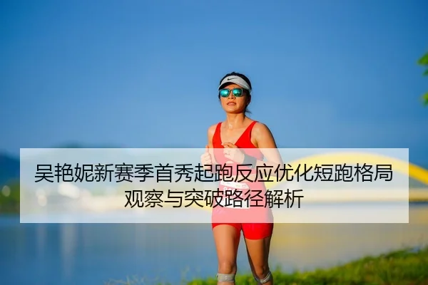 吴艳妮新赛季首秀起跑反应优化短跑格局观察与突破路径解析