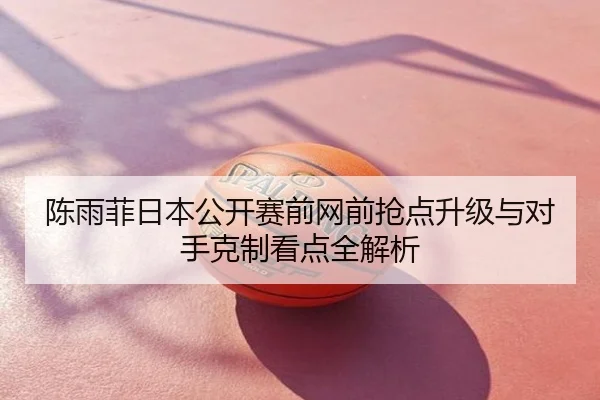陈雨菲日本公开赛前网前抢点升级与对手克制看点全解析